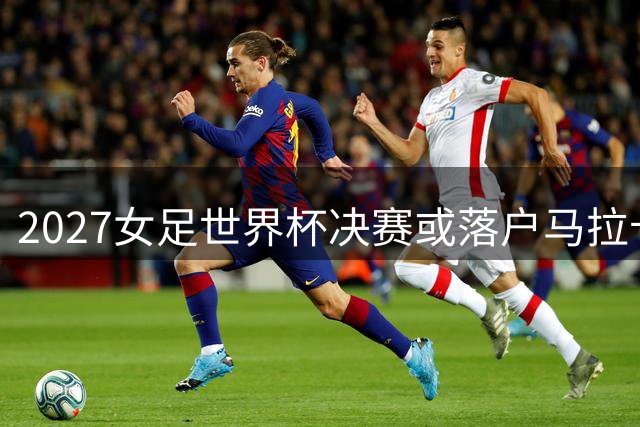 2027女足世界杯决赛或落户马拉卡纳 里约标志性球场将创纪录承办9场赛事